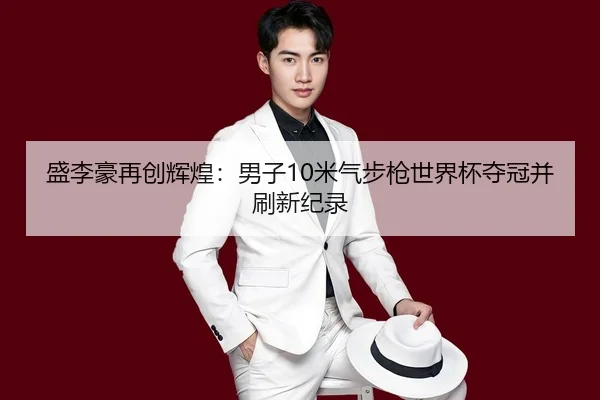 盛李豪再创辉煌：男子10米气步枪世界杯夺冠并刷新纪录